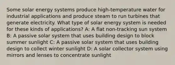 Some solar energy systems produce high-temperature water for industrial applications and produce steam to run turbines that generate electricity. What type of solar energy system is needed for these kinds of applications? A: A flat non-tracking sun system B: A passive solar system that uses building design to block summer sunlight C: A passive solar system that uses building design to collect winter sunlight D: A solar collector system using mirrors and lenses to concentrate sunlight