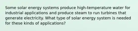 Some solar energy systems produce high-temperature water for industrial applications and produce steam to run turbines that generate electricity. What type of solar energy system is needed for these kinds of applications?