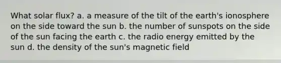 What solar flux? a. a measure of the tilt of the earth's ionosphere on the side toward the sun b. the number of sunspots on the side of the sun facing the earth c. the radio energy emitted by the sun d. the density of the sun's magnetic field