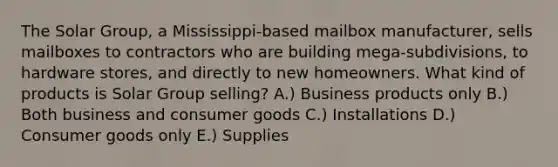 The Solar Group, a Mississippi-based mailbox manufacturer, sells mailboxes to contractors who are building mega-subdivisions, to hardware stores, and directly to new homeowners. What kind of products is Solar Group selling? A.) Business products only B.) Both business and consumer goods C.) Installations D.) Consumer goods only E.) Supplies