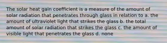 The solar heat gain coefficient is a measure of the amount of solar radiation that penetrates through glass in relation to a. the amount of ultraviolet light that strikes the glass b. the total amount of solar radiation that strikes the glass c. the amount of visible light that penetrates the glass d. none