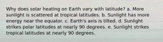 Why does solar heating on Earth vary with latitude? a. More sunlight is scattered at tropical latitudes. b. Sunlight has more energy near the equator. c. Earth's axis is tilted. d. Sunlight strikes polar latitudes at nearly 90 degrees. e. Sunlight strikes tropical latitudes at nearly 90 degrees.