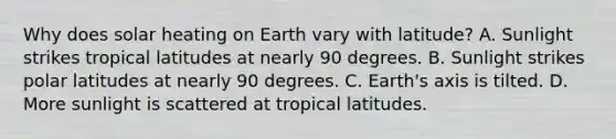 Why does solar heating on Earth vary with latitude? A. Sunlight strikes tropical latitudes at nearly 90 degrees. B. Sunlight strikes polar latitudes at nearly 90 degrees. C. Earth's axis is tilted. D. More sunlight is scattered at tropical latitudes.