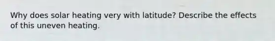 Why does solar heating very with latitude? Describe the effects of this uneven heating.