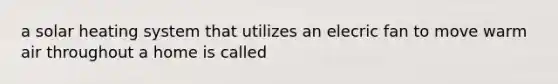 a solar heating system that utilizes an elecric fan to move warm air throughout a home is called