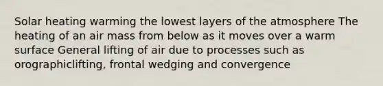 Solar heating warming the lowest layers of the atmosphere The heating of an air mass from below as it moves over a warm surface General lifting of air due to processes such as orographiclifting, frontal wedging and convergence