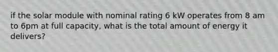 if the solar module with nominal rating 6 kW operates from 8 am to 6pm at full capacity, what is the total amount of energy it delivers?