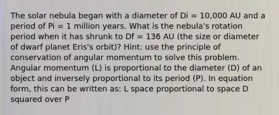 The solar nebula began with a diameter of Di = 10,000 AU and a period of Pi = 1 million years. What is the nebula's rotation period when it has shrunk to Df = 136 AU (the size or diameter of dwarf planet Eris's orbit)? Hint: use the principle of conservation of angular momentum to solve this problem. Angular momentum (L) is proportional to the diameter (D) of an object and inversely proportional to its period (P). In equation form, this can be written as: L space proportional to space D squared over P