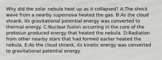 Why did the solar nebula heat up as it collapsed? A:The shock wave from a nearby supernova heated the gas. B:As the cloud shrank, its gravitational potential energy was converted to thermal energy. C:Nuclear fusion occurring in the core of the protosun produced energy that heated the nebula. D:Radiation from other nearby stars that had formed earlier heated the nebula. E:As the cloud shrank, its kinetic energy was converted to gravitational potential energy.