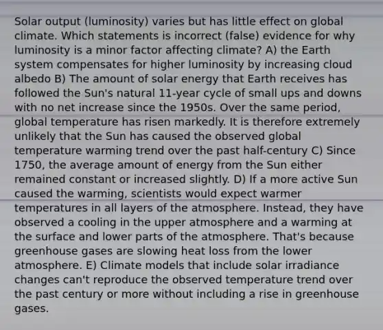 Solar output (luminosity) varies but has little effect on global climate. Which statements is incorrect (false) evidence for why luminosity is a minor factor affecting climate? A) the Earth system compensates for higher luminosity by increasing cloud albedo B) The amount of solar energy that Earth receives has followed the Sun's natural 11-year cycle of small ups and downs with no net increase since the 1950s. Over the same period, global temperature has risen markedly. It is therefore extremely unlikely that the Sun has caused the observed global temperature warming trend over the past half-century C) Since 1750, the average amount of energy from the Sun either remained constant or increased slightly. D) If a more active Sun caused the warming, scientists would expect warmer temperatures in all layers of the atmosphere. Instead, they have observed a cooling in the upper atmosphere and a warming at the surface and lower parts of the atmosphere. That's because greenhouse gases are slowing heat loss from the lower atmosphere. E) Climate models that include solar irradiance changes can't reproduce the observed temperature trend over the past century or more without including a rise in greenhouse gases.