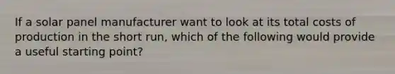 If a solar panel manufacturer want to look at its total costs of production in the short run, which of the following would provide a useful starting point?