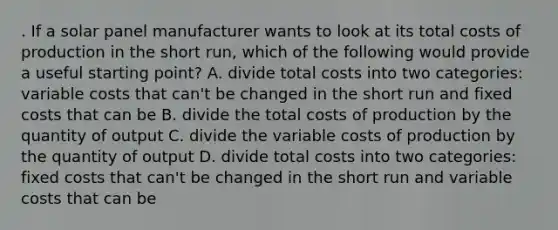 . If a solar panel manufacturer wants to look at its total costs of production in the short run, which of the following would provide a useful starting point? A. divide total costs into two categories: variable costs that can't be changed in the short run and fixed costs that can be B. divide the total costs of production by the quantity of output C. divide the variable costs of production by the quantity of output D. divide total costs into two categories: fixed costs that can't be changed in the short run and variable costs that can be