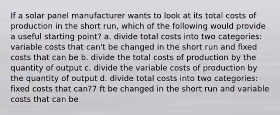 If a solar panel manufacturer wants to look at its total costs of production in the short run, which of the following would provide a useful starting point? a. divide total costs into two categories: variable costs that can't be changed in the short run and fixed costs that can be b. divide the total costs of production by the quantity of output c. divide the variable costs of production by the quantity of output d. divide total costs into two categories: fixed costs that can?7 ft be changed in the short run and variable costs that can be