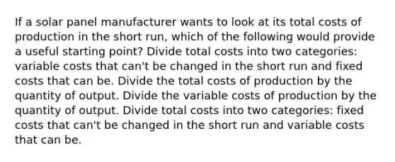 If a solar panel manufacturer wants to look at its total costs of production in the short run, which of the following would provide a useful starting point? Divide total costs into two categories: variable costs that can't be changed in the short run and fixed costs that can be. Divide the total costs of production by the quantity of output. Divide the variable costs of production by the quantity of output. Divide total costs into two categories: fixed costs that can't be changed in the short run and variable costs that can be.