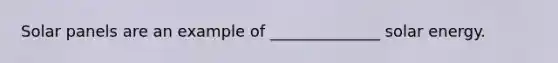 Solar panels are an example of ______________ solar energy.