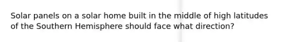 Solar panels on a solar home built in the middle of high latitudes of the Southern Hemisphere should face what direction?