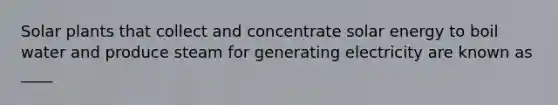 Solar plants that collect and concentrate solar energy to boil water and produce steam for generating electricity are known as ____