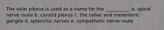 The solar plexus is used as a name for the __________. a. spinal nerve route b. carotid plexus c. the celiac and mesenteric ganglia d. splanchic nerves e. sympathetic nerve route