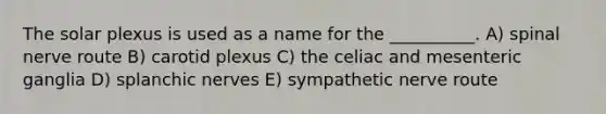 The solar plexus is used as a name for the __________. A) spinal nerve route B) carotid plexus C) the celiac and mesenteric ganglia D) splanchic nerves E) sympathetic nerve route