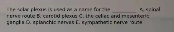 The solar plexus is used as a name for the __________. A. spinal nerve route B. carotid plexus C. the celiac and mesenteric ganglia D. splanchic nerves E. sympathetic nerve route