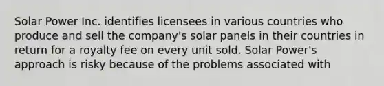 Solar Power Inc. identifies licensees in various countries who produce and sell the company's solar panels in their countries in return for a royalty fee on every unit sold. Solar Power's approach is risky because of the problems associated with