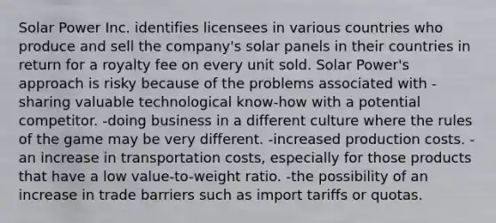 Solar Power Inc. identifies licensees in various countries who produce and sell the company's solar panels in their countries in return for a royalty fee on every unit sold. Solar Power's approach is risky because of the problems associated with -sharing valuable technological know-how with a potential competitor. -doing business in a different culture where the rules of the game may be very different. -increased production costs. -an increase in transportation costs, especially for those products that have a low value-to-weight ratio. -the possibility of an increase in trade barriers such as import tariffs or quotas.