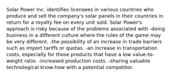 Solar Power Inc. identifies licensees in various countries who produce and sell the company's solar panels in their countries in return for a royalty fee on every unit sold. Solar Power's approach is risky because of the problems associated with -doing business in a different culture where the rules of the game may be very different. -the possibility of an increase in trade barriers such as import tariffs or quotas. -an increase in transportation costs, especially for those products that have a low value-to-weight ratio. -increased production costs. -sharing valuable technological know-how with a potential competitor.