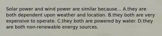 Solar power and wind power are similar because... A.they are both dependent upon weather and location. B.they both are very expensive to operate. C.they both are powered by water. D.they are both non-renewable energy sources.