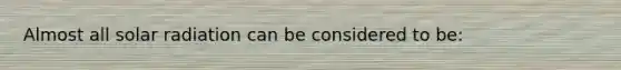 Almost all solar radiation can be considered to be: