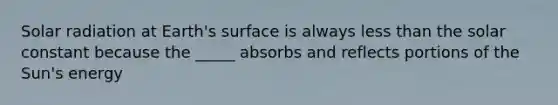 Solar radiation at Earth's surface is always less than the solar constant because the _____ absorbs and reflects portions of the Sun's energy