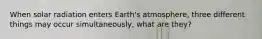 When solar radiation enters Earth's atmosphere, three different things may occur simultaneously, what are they?