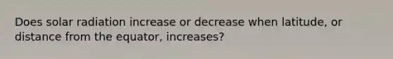 Does solar radiation increase or decrease when latitude, or distance from the equator, increases?