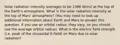 Solar radiation intensity averages to be 1366 W/m2 at the top of the Earth's atmosphere. What is the solar radiation intensity at the top of Mars' atmosphere? (You may need to look up additional information about Earth and Mars to answer this question. If you use an orbital radius, they vary, so you should use the average orbital radius). What is the electric field strength (i.e. peak of the sinusoidal E-field) on Mars due to solar radiation?