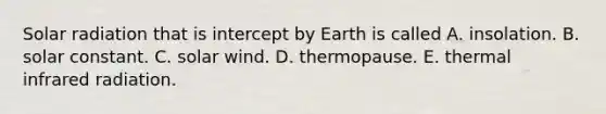 <a href='https://www.questionai.com/knowledge/kr1ksgm4Kk-solar-radiation' class='anchor-knowledge'>solar radiation</a> that is intercept by Earth is called A. insolation. B. solar constant. C. solar wind. D. thermopause. E. thermal infrared radiation.