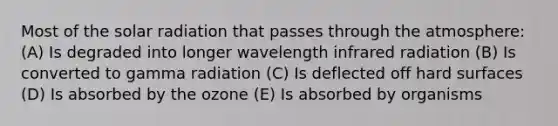 Most of the solar radiation that passes through the atmosphere: (A) Is degraded into longer wavelength infrared radiation (B) Is converted to gamma radiation (C) Is deflected off hard surfaces (D) Is absorbed by the ozone (E) Is absorbed by organisms