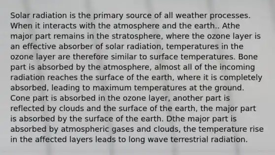 Solar radiation is the primary source of all weather processes. When it interacts with the atmosphere and the earth.. Athe major part remains in the stratosphere, where the ozone layer is an effective absorber of solar radiation, temperatures in the ozone layer are therefore similar to surface temperatures. Bone part is absorbed by the atmosphere, almost all of the incoming radiation reaches the surface of the earth, where it is completely absorbed, leading to maximum temperatures at the ground. Cone part is absorbed in the ozone layer, another part is reflected by clouds and the surface of the earth, the major part is absorbed by the surface of the earth. Dthe major part is absorbed by atmospheric gases and clouds, the temperature rise in the affected layers leads to long wave terrestrial radiation.