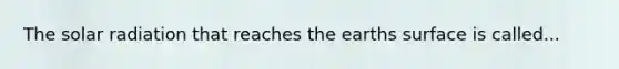 The solar radiation that reaches the earths surface is called...