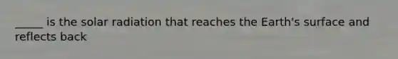 _____ is the solar radiation that reaches the Earth's surface and reflects back