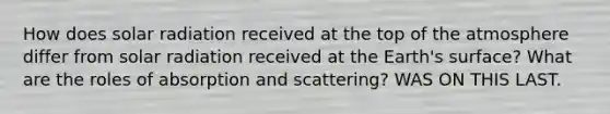 How does solar radiation received at the top of the atmosphere differ from solar radiation received at the Earth's surface? What are the roles of absorption and scattering? WAS ON THIS LAST.