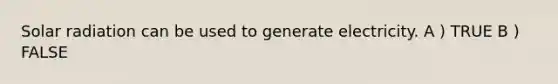Solar radiation can be used to generate electricity. A ) TRUE B ) FALSE