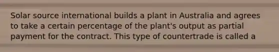 Solar source international builds a plant in Australia and agrees to take a certain percentage of the plant's output as partial payment for the contract. This type of countertrade is called a