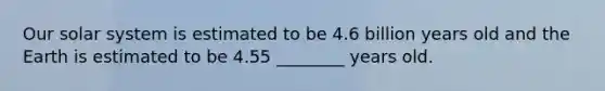 Our solar system is estimated to be 4.6 billion years old and the Earth is estimated to be 4.55 ________ years old.