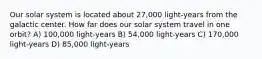 Our solar system is located about 27,000 light-years from the galactic center. How far does our solar system travel in one orbit? A) 100,000 light-years B) 54,000 light-years C) 170,000 light-years D) 85,000 light-years
