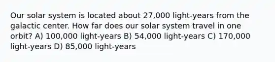 Our solar system is located about 27,000 light-years from the galactic center. How far does our solar system travel in one orbit? A) 100,000 light-years B) 54,000 light-years C) 170,000 light-years D) 85,000 light-years