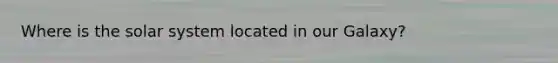 Where is the solar system located in our Galaxy?