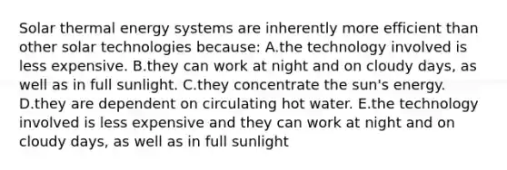 Solar thermal energy systems are inherently more efficient than other solar technologies because: A.the technology involved is less expensive. B.they can work at night and on cloudy days, as well as in full sunlight. C.they concentrate the sun's energy. D.they are dependent on circulating hot water. E.the technology involved is less expensive and they can work at night and on cloudy days, as well as in full sunlight