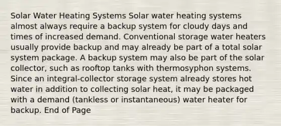 Solar Water Heating Systems Solar water heating systems almost always require a backup system for cloudy days and times of increased demand. Conventional storage water heaters usually provide backup and may already be part of a total solar system package. A backup system may also be part of the solar collector, such as rooftop tanks with thermosyphon systems. Since an integral-collector storage system already stores hot water in addition to collecting solar heat, it may be packaged with a demand (tankless or instantaneous) water heater for backup. End of Page