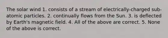 The solar wind 1. consists of a stream of electrically-charged sub-atomic particles. 2. continually flows from the Sun. 3. is deflected by Earth's magnetic field. 4. All of the above are correct. 5. None of the above is correct.