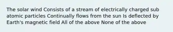 The solar wind Consists of a stream of electrically charged sub atomic particles Continually flows from the sun Is deflected by Earth's magnetic field All of the above None of the above