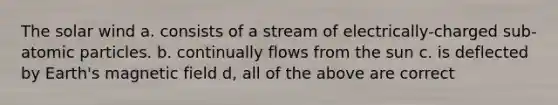 The solar wind a. consists of a stream of electrically-charged sub-atomic particles. b. continually flows from the sun c. is deflected by Earth's magnetic field d, all of the above are correct